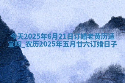 今天2025年6月21日订婚老黄历适宜吗,农历2025年五月廿六订婚日子