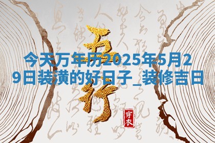 今天万年历2025年5月29日装潢的好日子,装修吉日