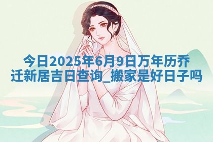今日2025年6月9日万年历乔迁新居吉日查询,搬家是好日子吗