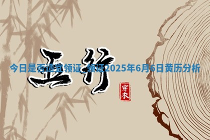 今日是否适宜领证,领证2025年6月6日黄历分析
