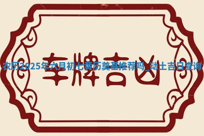 农历2025年六月初七黄历奠基推荐吗,动土吉日查询 农历2025年六月初七黄历奠基推荐吗,动土吉日查询